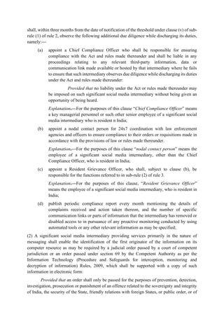shall, within three months from the date of notification of the threshold under clause (v) of sub-
rule (1) of rule 2, observe the following additional due diligence while discharging its duties,
namely:—
(a) appoint a Chief Compliance Officer who shall be responsible for ensuring
compliance with the Act and rules made thereunder and shall be liable in any
proceedings relating to any relevant third-party information, data or
communication link made available or hosted by that intermediary where he fails
to ensure that such intermediary observes due diligence while discharging its duties
under the Act and rules made thereunder:
Provided that no liability under the Act or rules made thereunder may
be imposed on such significant social media intermediary without being given an
opportunity of being heard.
Explanation.—For the purposes of this clause “Chief Compliance Officer” means
a key managerial personnel or such other senior employee of a significant social
media intermediary who is resident n India;
(b) appoint a nodal contact person for 24x7 coordination with law enforcement
agencies and officers to ensure compliance to their orders or requisitions made in
accordance with the provisions of law or rules made thereunder.
Explanation.—For the purposes of this clause “nodal contact person” means the
employee of a significant social media intermediary, other than the Chief
Compliance Officer, who is resident in India;
(c) appoint a Resident Grievance Officer, who shall, subject to clause (b), be
responsible for the functions referred to in sub-rule (2) of rule 3.
Explanation.—For the purposes of this clause, “Resident Grievance Officer”
means the employee of a significant social media intermediary, who is resident in
India;
(d) publish periodic compliance report every month mentioning the details of
complaints received and action taken thereon, and the number of specific
communication links or parts of information that the intermediary has removed or
disabled access to in pursuance of any proactive monitoring conducted by using
automated tools or any other relevant information as may be specified;
(2) A significant social media intermediary providing services primarily in the nature of
messaging shall enable the identification of the first originator of the information on its
computer resource as may be required by a judicial order passed by a court of competent
jurisdiction or an order passed under section 69 by the Competent Authority as per the
Information Technology (Procedure and Safeguards for interception, monitoring and
decryption of information) Rules, 2009, which shall be supported with a copy of such
information in electronic form:
Provided that an order shall only be passed for the purposes of prevention, detection,
investigation, prosecution or punishment of an offence related to the sovereignty and integrity
of India, the security of the State, friendly relations with foreign States, or public order, or of
 