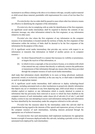 incitement to an offence relating to the above or in relation with rape, sexually explicit material
or child sexual abuse material, punishable with imprisonment for a term of not less than five
years:
Provided further that no order shall be passed in cases where other less intrusive means
are effective in identifying the originator of the information:
Provided also that in complying with an order for identification of the first originator,
no significant social media intermediary shall be required to disclose the contents of any
electronic message, any other information related to the first originator, or any information
related to its other users:
Provided also that where the first originator of any information on the computer
resource of an intermediary is located outside the territory of India, the first originator of that
information within the territory of India shall be deemed to be the first originator of the
information for the purpose of this clause.
(3) A significant social media intermediary that provides any service with respect to an
information or transmits that information on behalf of another person on its computer
resource—
(a) for direct financial benefit in a manner that increases its visibility or prominence,
or targets the receiver of that information; or
(b) to which it owns a copyright, or has an exclusive license, or in relation with which
it has entered into any contract that directly or indirectly restricts the publication
or transmission of that information through any means other than those provided
through the computer resource of such social media intermediary,
shall make that information clearly identifiable to its users as being advertised, marketed,
sponsored, owned, or exclusively controlled, as the case may be, or shall make it identifiable
as such in an appropriate manner.
(4) A significant social media intermediary shall endeavour to deploy technology-based
measures, including automated tools or other mechanisms to proactively identify information
that depicts any act or simulation in any form depicting rape, child sexual abuse or conduct,
whether explicit or implicit, or any information which is exactly identical in content to
information that has previously been removed or access to which has been disabled on the
computer resource of such intermediary under clause (d) of sub-rule (1) of rule 3, and shall
display a notice to any user attempting to access such information stating that such information
has been identified by the intermediary under the categories referred to in this sub-rule:
Provided that the measures taken by the intermediary under this sub-rule shall be
proportionate having regard to the interests of free speech and expression, privacy of users on
the computer resource of such intermediary, including interests protected through the
appropriate use of technical measures:
Provided further that such intermediary shall implement mechanisms for appropriate
human oversight of measures deployed under this sub-rule, including a periodic review of any
automated tools deployed by such intermediary:
 