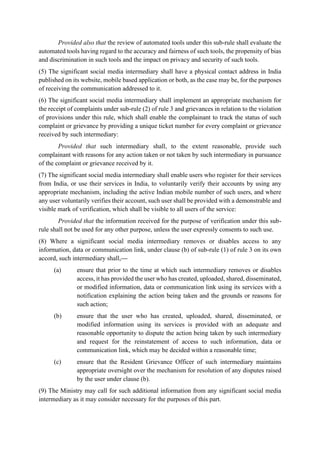 Provided also that the review of automated tools under this sub-rule shall evaluate the
automated tools having regard to the accuracy and fairness of such tools, the propensity of bias
and discrimination in such tools and the impact on privacy and security of such tools.
(5) The significant social media intermediary shall have a physical contact address in India
published on its website, mobile based application or both, as the case may be, for the purposes
of receiving the communication addressed to it.
(6) The significant social media intermediary shall implement an appropriate mechanism for
the receipt of complaints under sub-rule (2) of rule 3 and grievances in relation to the violation
of provisions under this rule, which shall enable the complainant to track the status of such
complaint or grievance by providing a unique ticket number for every complaint or grievance
received by such intermediary:
Provided that such intermediary shall, to the extent reasonable, provide such
complainant with reasons for any action taken or not taken by such intermediary in pursuance
of the complaint or grievance received by it.
(7) The significant social media intermediary shall enable users who register for their services
from India, or use their services in India, to voluntarily verify their accounts by using any
appropriate mechanism, including the active Indian mobile number of such users, and where
any user voluntarily verifies their account, such user shall be provided with a demonstrable and
visible mark of verification, which shall be visible to all users of the service:
Provided that the information received for the purpose of verification under this sub-
rule shall not be used for any other purpose, unless the user expressly consents to such use.
(8) Where a significant social media intermediary removes or disables access to any
information, data or communication link, under clause (b) of sub-rule (1) of rule 3 on its own
accord, such intermediary shall,—
(a) ensure that prior to the time at which such intermediary removes or disables
access, it has provided the user who has created, uploaded, shared, disseminated,
or modified information, data or communication link using its services with a
notification explaining the action being taken and the grounds or reasons for
such action;
(b) ensure that the user who has created, uploaded, shared, disseminated, or
modified information using its services is provided with an adequate and
reasonable opportunity to dispute the action being taken by such intermediary
and request for the reinstatement of access to such information, data or
communication link, which may be decided within a reasonable time;
(c) ensure that the Resident Grievance Officer of such intermediary maintains
appropriate oversight over the mechanism for resolution of any disputes raised
by the user under clause (b).
(9) The Ministry may call for such additional information from any significant social media
intermediary as it may consider necessary for the purposes of this part.
 
