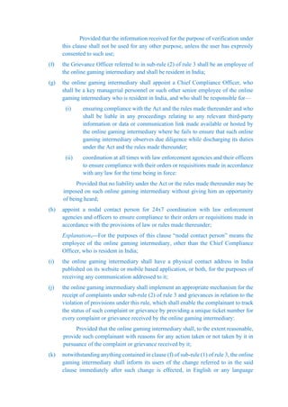 Provided that the information received for the purpose of verification under
this clause shall not be used for any other purpose, unless the user has expressly
consented to such use;
(f) the Grievance Officer referred to in sub-rule (2) of rule 3 shall be an employee of
the online gaming intermediary and shall be resident in India;
(g) the online gaming intermediary shall appoint a Chief Compliance Officer, who
shall be a key managerial personnel or such other senior employee of the online
gaming intermediary who is resident in India, and who shall be responsible for—
(i) ensuring compliance with the Act and the rules made thereunder and who
shall be liable in any proceedings relating to any relevant third-party
information or data or communication link made available or hosted by
the online gaming intermediary where he fails to ensure that such online
gaming intermediary observes due diligence while discharging its duties
under the Act and the rules made thereunder;
(ii) coordination at all times with law enforcement agencies and their officers
to ensure compliance with their orders or requisitions made in accordance
with any law for the time being in force:
Provided that no liability under the Act or the rules made thereunder may be
imposed on such online gaming intermediary without giving him an opportunity
of being heard;
(h) appoint a nodal contact person for 24x7 coordination with law enforcement
agencies and officers to ensure compliance to their orders or requisitions made in
accordance with the provisions of law or rules made thereunder;
Explanation.—For the purposes of this clause “nodal contact person” means the
employee of the online gaming intermediary, other than the Chief Compliance
Officer, who is resident in India;
(i) the online gaming intermediary shall have a physical contact address in India
published on its website or mobile based application, or both, for the purposes of
receiving any communication addressed to it;
(j) the online gaming intermediary shall implement an appropriate mechanism for the
receipt of complaints under sub-rule (2) of rule 3 and grievances in relation to the
violation of provisions under this rule, which shall enable the complainant to track
the status of such complaint or grievance by providing a unique ticket number for
every complaint or grievance received by the online gaming intermediary:
Provided that the online gaming intermediary shall, to the extent reasonable,
provide such complainant with reasons for any action taken or not taken by it in
pursuance of the complaint or grievance received by it;
(k) notwithstanding anything contained in clause (f) of sub-rule (1) of rule 3, the online
gaming intermediary shall inform its users of the change referred to in the said
clause immediately after such change is effected, in English or any language
 