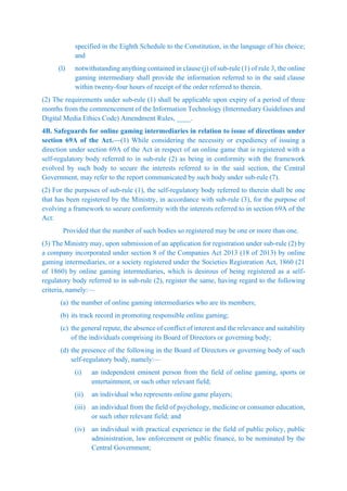 specified in the Eighth Schedule to the Constitution, in the language of his choice;
and
(l) notwithstanding anything contained in clause (j) of sub-rule (1) of rule 3, the online
gaming intermediary shall provide the information referred to in the said clause
within twenty-four hours of receipt of the order referred to therein.
(2) The requirements under sub-rule (1) shall be applicable upon expiry of a period of three
months from the commencement of the Information Technology (Intermediary Guidelines and
Digital Media Ethics Code) Amendment Rules, ____.
4B. Safeguards for online gaming intermediaries in relation to issue of directions under
section 69A of the Act.—(1) While considering the necessity or expediency of issuing a
direction under section 69A of the Act in respect of an online game that is registered with a
self-regulatory body referred to in sub-rule (2) as being in conformity with the framework
evolved by such body to secure the interests referred to in the said section, the Central
Government, may refer to the report communicated by such body under sub-rule (7).
(2) For the purposes of sub-rule (1), the self-regulatory body referred to therein shall be one
that has been registered by the Ministry, in accordance with sub-rule (3), for the purpose of
evolving a framework to secure conformity with the interests referred to in section 69A of the
Act:
Provided that the number of such bodies so registered may be one or more than one.
(3) The Ministry may, upon submission of an application for registration under sub-rule (2) by
a company incorporated under section 8 of the Companies Act 2013 (18 of 2013) by online
gaming intermediaries, or a society registered under the Societies Registration Act, 1860 (21
of 1860) by online gaming intermediaries, which is desirous of being registered as a self-
regulatory body referred to in sub-rule (2), register the same, having regard to the following
criteria, namely:—
(a) the number of online gaming intermediaries who are its members;
(b) its track record in promoting responsible online gaming;
(c) the general repute, the absence of conflict of interest and the relevance and suitability
of the individuals comprising its Board of Directors or governing body;
(d) the presence of the following in the Board of Directors or governing body of such
self-regulatory body, namely:—
(i) an independent eminent person from the field of online gaming, sports or
entertainment, or such other relevant field;
(ii) an individual who represents online game players;
(iii) an individual from the field of psychology, medicine or consumer education,
or such other relevant field; and
(iv) an individual with practical experience in the field of public policy, public
administration, law enforcement or public finance, to be nominated by the
Central Government;
 