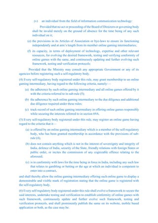 (v) an individual from the field of information communication technology:
Provided that no act or proceeding of the Board of Directors or governing body
shall be invalid merely on the ground of absence for the time being of any such
individual on it;
(e) the provisions in its Articles of Association or bye-laws to ensure its functioning
independently and at arm’s length from its member online gaming intermediaries;
(f) its capacity, in terms of deployment of technology, expertise and other relevant
resources, for evolving the desired framework, testing and verifying conformity of
online games with the same, and continuously updating and further evolving such
framework, testing and verification protocols:
Provided that the Ministry may consult any appropriate Government or any of its
agencies before registering such a self-regulatory body.
(4) Every self-regulatory body registered under this rule, may grant membership to an online
gaming intermediary, having regard to the following criteria, namely:—
(a) the adherence by such online gaming intermediary and all online games offered by it
with the criteria referred to in sub-rule (5);
(b) the adherence by such online gaming intermediary to the due diligence and additional
due diligence required under these rules;
(c) track record of such online gaming intermediary in offering online games responsibly
while securing the interests referred to in section 69A.
(5) Every self-regulatory body registered under this rule, may register an online game having
regard to the criteria that it—
(a) is offered by an online gaming intermediary which is a member of the self-regulatory
body, who has been granted membership in accordance with the provisions of sub-
rule (4);
(b) does not contain anything which is not in the interest of sovereignty and integrity of
India, defence of India, security of the State, friendly relations with foreign States or
public order, or incites the commission of any cognizable offence relating to the
aforesaid;
(c) is in conformity with laws for the time being in force in India, including any such law
that relates to gambling or betting or the age at which an individual is competent to
enter into a contract,
and shall thereby allow the online gaming intermediary offering such online game to display a
demonstrable and visible mark of registration stating that the online game is registered with
the self-regulatory body.
(6) Every self-regulatory body registered under this rule shall evolve a framework to secure the
said interests, undertake testing and verification to establish conformity of online games with
such framework, continuously update and further evolve such framework, testing and
verification protocols, and shall prominently publish the same on its website, mobile based
application or both, as the case may be:
 