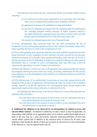 Provided that such framework may, among other things, also include suitable criteria
regarding—
(a) the content of an online game registered or to be registered with such body,
with a view to safeguard users against harm, including self-harm;
(b) appropriate measures to be undertaken to safeguard children;
(c) measures to safeguard users against the risk of gaming addiction and financial
loss, including repeated warning messages at higher frequency beyond a
reasonable duration for a gaming session, provision to enable a user to exclude
himself upon user-defined limits for time and money spent; and
(d) measures to safeguard against the risk of financial frauds.
(7) Every self-regulatory body registered under this rule shall communicate the fact of
recognition of every online game registered with it to the Central Government, along with a
report regarding the bases on which it has recognised it as such.
(8) Every self-regulatory body registered under this rule shall establish a mechanism for time-
bound resolution of such complaints of users that have not been resolved by the grievance
redressal mechanism of its member online gaming intermediary under sub-rule (2) of rule 3,
and the provisions of rule 3A shall apply in respect of a complaint relating to an online gaming
intermediary that is a member of such a self-regulatory body only after such a user has
exhausted the opportunity to resolve it under such mechanism.
(9) Where the Ministry is of the view that a self-regulatory body registered under this rule has
not complied with the provisions of this rule, it may, in writing, communicate the fact of such
non-compliance to such self-regulatory body and direct it to undertake measures to rectify the
non-compliance.
(10) The Ministry may, if it is satisfied that it is necessary so to do, after issuing notice to self-
regulatory body giving it an opportunity of being heard, by order, for reasons to be recorded in
writing, suspend or revoke the registration of a self-regulatory body, having regard to the
requirements under and the criteria referred to in sub-rules (2) to (9):
Provided that the Ministry may, in the interest of the users of any online game that was
registered with such body,—
(a) at the same time as the issuance of such a notice, or at any subsequent time, give
such interim directions as it may deem necessary; and
(b) at the same time as the issuance of such an order, or at any subsequent time, give
such directions as it may deem necessary.]
5. Additional due diligence to be observed by an intermediary in relation to news and
current affairs content.—In addition to adherence to rules 3 and 4, as may be applicable, an
intermediary shall publish, on an appropriate place on its website, mobile based application or
both, as the case may be, a clear and concise statement informing publishers of news and
current affairs content that in addition to the common terms of service for all users, such
publishers shall furnish the details of their user accounts on the services of such intermediary
to the Ministry as may be required under rule 18:
 