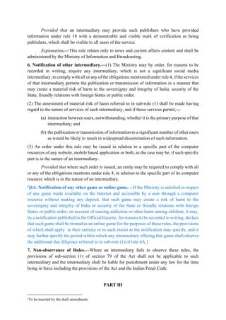 Provided that an intermediary may provide such publishers who have provided
information under rule 18 with a demonstrable and visible mark of verification as being
publishers, which shall be visible to all users of the service.
Explanation.—This rule relates only to news and current affairs content and shall be
administered by the Ministry of Information and Broadcasting.
6. Notification of other intermediary.—(1) The Ministry may by order, for reasons to be
recorded in writing, require any intermediary, which is not a significant social media
intermediary, to comply with all or any of the obligations mentioned under rule 4, if the services
of that intermediary permits the publication or transmission of information in a manner that
may create a material risk of harm to the sovereignty and integrity of India, security of the
State, friendly relations with foreign States or public order.
(2) The assessment of material risk of harm referred to in sub-rule (1) shall be made having
regard to the nature of services of such intermediary, and if those services permit,—
(a) interaction between users, notwithstanding, whether it is the primary purpose of that
intermediary; and
(b) the publication or transmission of information to a significant number of other users
as would be likely to result in widespread dissemination of such information.
(3) An order under this rule may be issued in relation to a specific part of the computer
resources of any website, mobile based application or both, as the case may be, if such specific
part is in the nature of an intermediary:
Provided that where such order is issued, an entity may be required to comply with all
or any of the obligations mentions under rule 4, in relation to the specific part of its computer
resource which is in the nature of an intermediary.
1[6A. Notification of any other game as online game.—If the Ministry is satisfied in respect
of any game made available on the Internet and accessible by a user through a computer
resource without making any deposit, that such game may create a risk of harm to the
sovereignty and integrity of India or security of the State or friendly relations with foreign
States or public order, on account of causing addiction or other harm among children, it may,
by a notification published in the Official Gazette, for reasons to be recorded in writing, declare
that such game shall be treated as an online game for the purposes of these rules, the provisions
of which shall apply in their entirety or to such extent as the notification may specify, and it
may further specify the period within which any intermediary offering that game shall observe
the additional due diligence referred to in sub-rule (1) of rule 4A.]
7. Non-observance of Rules.—Where an intermediary fails to observe these rules, the
provisions of sub-section (1) of section 79 of the Act shall not be applicable to such
intermediary and the intermediary shall be liable for punishment under any law for the time
being in force including the provisions of the Act and the Indian Penal Code.
PART III
1
To be inserted by the draft amendment.
 