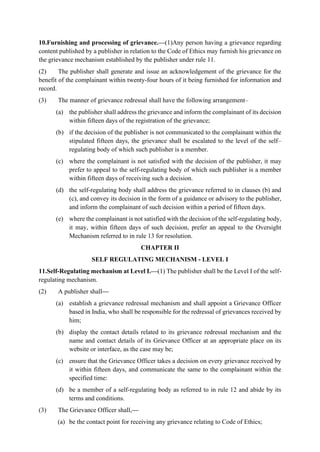 10.Furnishing and processing of grievance.—(1)Any person having a grievance regarding
content published by a publisher in relation to the Code of Ethics may furnish his grievance on
the grievance mechanism established by the publisher under rule 11.
(2) The publisher shall generate and issue an acknowledgement of the grievance for the
benefit of the complainant within twenty-four hours of it being furnished for information and
record.
(3) The manner of grievance redressal shall have the following arrangement–
(a) the publisher shall address the grievance and inform the complainant of its decision
within fifteen days of the registration of the grievance;
(b) if the decision of the publisher is not communicated to the complainant within the
stipulated fifteen days, the grievance shall be escalated to the level of the self–
regulating body of which such publisher is a member.
(c) where the complainant is not satisfied with the decision of the publisher, it may
prefer to appeal to the self-regulating body of which such publisher is a member
within fifteen days of receiving such a decision.
(d) the self-regulating body shall address the grievance referred to in clauses (b) and
(c), and convey its decision in the form of a guidance or advisory to the publisher,
and inform the complainant of such decision within a period of fifteen days.
(e) where the complainant is not satisfied with the decision of the self-regulating body,
it may, within fifteen days of such decision, prefer an appeal to the Oversight
Mechanism referred to in rule 13 for resolution.
CHAPTER II
SELF REGULATING MECHANISM - LEVEL I
11.Self-Regulating mechanism at Level I.—(1) The publisher shall be the Level I of the self-
regulating mechanism.
(2) A publisher shall—
(a) establish a grievance redressal mechanism and shall appoint a Grievance Officer
based in India, who shall be responsible for the redressal of grievances received by
him;
(b) display the contact details related to its grievance redressal mechanism and the
name and contact details of its Grievance Officer at an appropriate place on its
website or interface, as the case may be;
(c) ensure that the Grievance Officer takes a decision on every grievance received by
it within fifteen days, and communicate the same to the complainant within the
specified time:
(d) be a member of a self-regulating body as referred to in rule 12 and abide by its
terms and conditions.
(3) The Grievance Officer shall,—
(a) be the contact point for receiving any grievance relating to Code of Ethics;
 