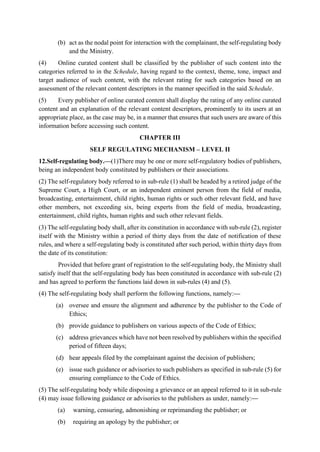 (b) act as the nodal point for interaction with the complainant, the self-regulating body
and the Ministry.
(4) Online curated content shall be classified by the publisher of such content into the
categories referred to in the Schedule, having regard to the context, theme, tone, impact and
target audience of such content, with the relevant rating for such categories based on an
assessment of the relevant content descriptors in the manner specified in the said Schedule.
(5) Every publisher of online curated content shall display the rating of any online curated
content and an explanation of the relevant content descriptors, prominently to its users at an
appropriate place, as the case may be, in a manner that ensures that such users are aware of this
information before accessing such content.
CHAPTER III
SELF REGULATING MECHANISM – LEVEL II
12.Self-regulating body.—(1)There may be one or more self-regulatory bodies of publishers,
being an independent body constituted by publishers or their associations.
(2) The self-regulatory body referred to in sub-rule (1) shall be headed by a retired judge of the
Supreme Court, a High Court, or an independent eminent person from the field of media,
broadcasting, entertainment, child rights, human rights or such other relevant field, and have
other members, not exceeding six, being experts from the field of media, broadcasting,
entertainment, child rights, human rights and such other relevant fields.
(3) The self-regulating body shall, after its constitution in accordance with sub-rule (2), register
itself with the Ministry within a period of thirty days from the date of notification of these
rules, and where a self-regulating body is constituted after such period, within thirty days from
the date of its constitution:
Provided that before grant of registration to the self-regulating body, the Ministry shall
satisfy itself that the self-regulating body has been constituted in accordance with sub-rule (2)
and has agreed to perform the functions laid down in sub-rules (4) and (5).
(4) The self-regulating body shall perform the following functions, namely:—
(a) oversee and ensure the alignment and adherence by the publisher to the Code of
Ethics;
(b) provide guidance to publishers on various aspects of the Code of Ethics;
(c) address grievances which have not been resolved by publishers within the specified
period of fifteen days;
(d) hear appeals filed by the complainant against the decision of publishers;
(e) issue such guidance or advisories to such publishers as specified in sub-rule (5) for
ensuring compliance to the Code of Ethics.
(5) The self-regulating body while disposing a grievance or an appeal referred to it in sub-rule
(4) may issue following guidance or advisories to the publishers as under, namely:—
(a) warning, censuring, admonishing or reprimanding the publisher; or
(b) requiring an apology by the publisher; or
 