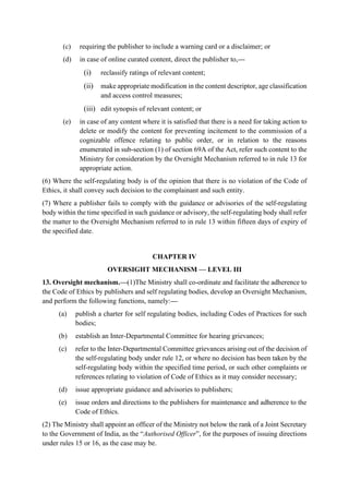 (c) requiring the publisher to include a warning card or a disclaimer; or
(d) in case of online curated content, direct the publisher to,—
(i) reclassify ratings of relevant content;
(ii) make appropriate modification in the content descriptor, age classification
and access control measures;
(iii) edit synopsis of relevant content; or
(e) in case of any content where it is satisfied that there is a need for taking action to
delete or modify the content for preventing incitement to the commission of a
cognizable offence relating to public order, or in relation to the reasons
enumerated in sub-section (1) of section 69A of the Act, refer such content to the
Ministry for consideration by the Oversight Mechanism referred to in rule 13 for
appropriate action.
(6) Where the self-regulating body is of the opinion that there is no violation of the Code of
Ethics, it shall convey such decision to the complainant and such entity.
(7) Where a publisher fails to comply with the guidance or advisories of the self-regulating
body within the time specified in such guidance or advisory, the self-regulating body shall refer
the matter to the Oversight Mechanism referred to in rule 13 within fifteen days of expiry of
the specified date.
CHAPTER IV
OVERSIGHT MECHANISM — LEVEL III
13. Oversight mechanism.—(1)The Ministry shall co-ordinate and facilitate the adherence to
the Code of Ethics by publishers and self regulating bodies, develop an Oversight Mechanism,
and perform the following functions, namely:—
(a) publish a charter for self regulating bodies, including Codes of Practices for such
bodies;
(b) establish an Inter-Departmental Committee for hearing grievances;
(c) refer to the Inter-Departmental Committee grievances arising out of the decision of
the self-regulating body under rule 12, or where no decision has been taken by the
self-regulating body within the specified time period, or such other complaints or
references relating to violation of Code of Ethics as it may consider necessary;
(d) issue appropriate guidance and advisories to publishers;
(e) issue orders and directions to the publishers for maintenance and adherence to the
Code of Ethics.
(2) The Ministry shall appoint an officer of the Ministry not below the rank of a Joint Secretary
to the Government of India, as the “Authorised Officer”, for the purposes of issuing directions
under rules 15 or 16, as the case may be.
 