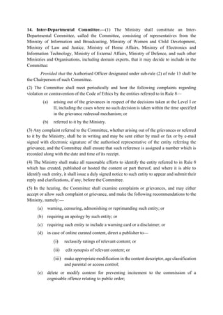14. Inter-Departmental Committee.—(1) The Ministry shall constitute an Inter-
Departmental Committee, called the Committee, consisting of representatives from the
Ministry of Information and Broadcasting, Ministry of Women and Child Development,
Ministry of Law and Justice, Ministry of Home Affairs, Ministry of Electronics and
Information Technology, Ministry of External Affairs, Ministry of Defence, and such other
Ministries and Organisations, including domain experts, that it may decide to include in the
Committee:
Provided that the Authorised Officer designated under sub-rule (2) of rule 13 shall be
the Chairperson of such Committee.
(2) The Committee shall meet periodically and hear the following complaints regarding
violation or contravention of the Code of Ethics by the entities referred to in Rule 8—
(a) arising out of the grievances in respect of the decisions taken at the Level I or
II, including the cases where no such decision is taken within the time specified
in the grievance redressal mechanism; or
(b) referred to it by the Ministry.
(3) Any complaint referred to the Committee, whether arising out of the grievances or referred
to it by the Ministry, shall be in writing and may be sent either by mail or fax or by e-mail
signed with electronic signature of the authorised representative of the entity referring the
grievance, and the Committee shall ensure that such reference is assigned a number which is
recorded along with the date and time of its receipt.
(4) The Ministry shall make all reasonable efforts to identify the entity referred to in Rule 8
which has created, published or hosted the content or part thereof, and where it is able to
identify such entity, it shall issue a duly signed notice to such entity to appear and submit their
reply and clarifications, if any, before the Committee.
(5) In the hearing, the Committee shall examine complaints or grievances, and may either
accept or allow such complaint or grievance, and make the following recommendations to the
Ministry, namely:—
(a) warning, censuring, admonishing or reprimanding such entity; or
(b) requiring an apology by such entity; or
(c) requiring such entity to include a warning card or a disclaimer; or
(d) in case of online curated content, direct a publisher to—
(i) reclassify ratings of relevant content; or
(ii) edit synopsis of relevant content; or
(iii) make appropriate modification in the content descriptor, age classification
and parental or access control;
(e) delete or modify content for preventing incitement to the commission of a
cognisable offence relating to public order;
 