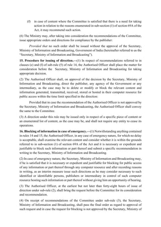 (f) in case of content where the Committee is satisfied that there is a need for taking
action in relation to the reasons enumerated in sub-section (1) of section 69A of the
Act, it may recommend such action.
(6) The Ministry may, after taking into consideration the recommendations of the Committee,
issue appropriate orders and directions for compliance by the publisher:
Provided that no such order shall be issued without the approval of the Secretary,
Ministry of Information and Broadcasting, Government of India (hereinafter referred to as the
“Secretary, Ministry of Information and Broadcasting”).
15. Procedure for issuing of direction.—(1) In respect of recommendations referred to in
clauses (e) and (f) of sub-rule (5) of rule 14, the Authorised Officer shall place the matter for
consideration before the Secretary, Ministry of Information and Broadcasting for taking
appropriate decision.
(2) The Authorised Officer shall, on approval of the decision by the Secretary, Ministry of
Information and Broadcasting, direct the publisher, any agency of the Government or any
intermediary, as the case may be to delete or modify or block the relevant content and
information generated, transmitted, received, stored or hosted in their computer resource for
public access within the time limit specified in the direction:
Provided that in case the recommendation of the Authorised Officer is not approved by
the Secretary, Ministry of Information and Broadcasting, the Authorised Officer shall convey
the same to the Committee.
(3) A direction under this rule may be issued only in respect of a specific piece of content or
an enumerated list of content, as the case may be, and shall not require any entity to cease its
operations.
16. Blocking of information in case of emergency.—(1) Notwithstanding anything contained
in rules 14 and 15, the Authorised Officer, in any case of emergency nature, for which no delay
is acceptable, shall examine the relevant content and consider whether it is within the grounds
referred to in sub-section (1) of section 69A of the Act and it is necessary or expedient and
justifiable to block such information or part thereof and submit a specific recommendation in
writing to the Secretary, Ministry of Information and Broadcasting.
(2) In case of emergency nature, the Secretary, Ministry of Information and Broadcasting may,
if he is satisfied that it is necessary or expedient and justifiable for blocking for public access
of any information or part thereof through any computer resource and after recording reasons
in writing, as an interim measure issue such directions as he may consider necessary to such
identified or identifiable persons, publishers or intermediary in control of such computer
resource hosting such information or part thereof without giving him an opportunity of hearing.
(3) The Authorised Officer, at the earliest but not later than forty-eight hours of issue of
direction under sub-rule (2), shall bring the request before the Committee for its consideration
and recommendation.
(4) On receipt of recommendations of the Committee under sub-rule (3), the Secretary,
Ministry of Information and Broadcasting, shall pass the final order as regard to approval of
such request and in case the request for blocking is not approved by the Secretary, Ministry of
 