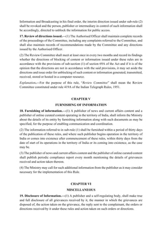 Information and Broadcasting in his final order, the interim direction issued under sub-rule (2)
shall be revoked and the person, publisher or intermediary in control of such information shall
be accordingly, directed to unblock the information for public access.
17. Review of directions issued.—(1) The Authorised Officer shall maintain complete records
of the proceedings of the Committee, including any complaints referred to the Committee, and
shall also maintain records of recommendations made by the Committee and any directions
issued by the Authorised Officer.
(2) The Review Committee shall meet at least once in every two months and record its findings
whether the directions of blocking of content or information issued under these rules are in
accordance with the provisions of sub-section (1) of section 69A of the Act and if it is of the
opinion that the directions are not in accordance with the said provisions, it may set aside the
directions and issue order for unblocking of such content or information generated, transmitted,
received, stored or hosted in a computer resource.
Explanation.—For the purpose of this rule, “Review Committee” shall mean the Review
Committee constituted under rule 419A of the Indian Telegraph Rules, 1951.
CHAPTER V
FURNISHING OF INFORMATION
18. Furnishing of information.—(1) A publisher of news and current affairs content and a
publisher of online curated content operating in the territory of India, shall inform the Ministry
about the details of its entity by furnishing information along with such documents as may be
specified, for the purpose of enabling communication and coordination.
(2) The information referred to in sub-rule (1) shall be furnished within a period of thirty days
of the publication of these rules, and where such publisher begins operation in the territory of
India or comes into existence after commencement of these rules, within thirty days from the
date of start of its operations in the territory of India or its coming into existence, as the case
may be.
(3) The publisher of news and current affairs content and the publisher of online curated content
shall publish periodic compliance report every month mentioning the details of grievances
received and action taken thereon.
(4) The Ministry may call for such additional information from the publisher as it may consider
necessary for the implementation of this Rule.
CHAPTER VI
MISCELLANEOUS
19. Disclosure of Information.—(1) A publisher and a self-regulating body, shall make true
and full disclosure of all grievances received by it, the manner in which the grievances are
disposed of, the action taken on the grievance, the reply sent to the complainant, the orders or
directions received by it under these rules and action taken on such orders or directions.
 