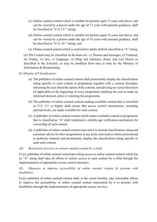 (c) Online curated content which is suitable for persons aged 13 years and above, and
can be viewed by a person under the age of 13 years with parental guidance, shall
be classified as “U/A 13+” rating;
(d) Online curated content which is suitable for persons aged 16 years and above, and
can be viewed by a person under the age of 16 years with parental guidance, shall
be classified as “U/A 16+” rating; and
(e) Online curated content which is restricted to adults shall be classified as “A” rating.
(ii) The Content may be classified on the basis of.—i) Themes and messages; ii) Violence;
iii) Nudity; iv) Sex; v) Language; vi) Drug and substance abuse; and (vii) Horror as
described in the Schedule, as may be modified from time to time by the Ministry of
Information & Broadcasting.
(C) Display of Classification:
(a) The publisher of online curated content shall prominently display the classification
rating specific to each content or programme together with a content descriptor
informing the user about the nature of the content, and advising on viewer discretion
(if applicable) at the beginning of every programme enabling the user to make an
informed decision, prior to watching the programme.
(b) The publisher of online curated content making available content that is classified
as U/A 13+ or higher shall ensure that access control mechanisms, including
parental locks, are made available for such content.
(c) A publisher of online curated content which makes available content or programme
that is classified as “A” shall implement a reliable age verification mechanism for
viewership of such content.
(d) A publisher of online curated content must strive to include classification rating and
consumer advice for their programmes in any print, televised or online promotional
or publicity material and prominently display the classification rating specific to
each such content.
(D) Restriction of access to certain curated content by a child:
Every publisher of online curated content providing access to online curated content which has
an “A” rating shall take all efforts to restrict access to such content by a child through the
implementation of appropriate access control measures.
(E) Measures to improve accessibility of online curated content by persons with
disabilities:
Every publisher of online curated content shall, to the extent feasible, take reasonable efforts
to improve the accessibility of online curated content transmitted by it to persons with
disabilities through the implementation of appropriate access services.
 