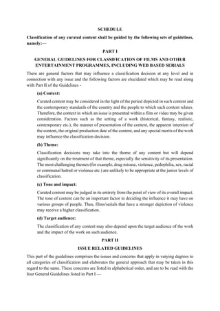 SCHEDULE
Classification of any curated content shall be guided by the following sets of guidelines,
namely:—
PART I
GENERAL GUIDELINES FOR CLASSIFICATION OF FILMS AND OTHER
ENTERTAINMENT PROGRAMMES, INCLUDING WEB BASED SERIALS
There are general factors that may influence a classification decision at any level and in
connection with any issue and the following factors are elucidated which may be read along
with Part II of the Guidelines -
(a) Context:
Curated content may be considered in the light of the period depicted in such content and
the contemporary standards of the country and the people to which such content relates.
Therefore, the context in which an issue is presented within a film or video may be given
consideration. Factors such as the setting of a work (historical, fantasy, realistic,
contemporary etc.), the manner of presentation of the content, the apparent intention of
the content, the original production date of the content, and any special merits of the work
may influence the classification decision.
(b) Theme:
Classification decisions may take into the theme of any content but will depend
significantly on the treatment of that theme, especially the sensitivity of its presentation.
The most challenging themes (for example, drug misuse, violence, pedophilia, sex, racial
or communal hatred or violence etc.) are unlikely to be appropriate at the junior levels of
classification.
(c) Tone and impact:
Curated content may be judged in its entirety from the point of view of its overall impact.
The tone of content can be an important factor in deciding the influence it may have on
various groups of people. Thus, films/serials that have a stronger depiction of violence
may receive a higher classification.
(d) Target audience:
The classification of any content may also depend upon the target audience of the work
and the impact of the work on such audience.
PART II
ISSUE RELATED GUIDELINES
This part of the guidelines comprises the issues and concerns that apply in varying degrees to
all categories of classification and elaborates the general approach that may be taken in this
regard to the same. These concerns are listed in alphabetical order, and are to be read with the
four General Guidelines listed in Part I —
 
