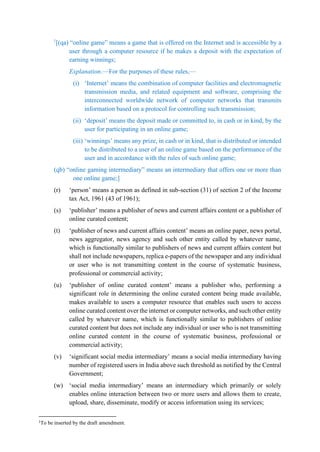 1
[(qa) “online game” means a game that is offered on the Internet and is accessible by a
user through a computer resource if he makes a deposit with the expectation of
earning winnings;
Explanation.—For the purposes of these rules,—
(i) ‘Internet’ means the combination of computer facilities and electromagnetic
transmission media, and related equipment and software, comprising the
interconnected worldwide network of computer networks that transmits
information based on a protocol for controlling such transmission;
(ii) ‘deposit’ means the deposit made or committed to, in cash or in kind, by the
user for participating in an online game;
(iii) ‘winnings’ means any prize, in cash or in kind, that is distributed or intended
to be distributed to a user of an online game based on the performance of the
user and in accordance with the rules of such online game;
(qb) “online gaming intermediary” means an intermediary that offers one or more than
one online game;]
(r) ‘person’ means a person as defined in sub-section (31) of section 2 of the Income
tax Act, 1961 (43 of 1961);
(s) ‘publisher’ means a publisher of news and current affairs content or a publisher of
online curated content;
(t) ‘publisher of news and current affairs content’ means an online paper, news portal,
news aggregator, news agency and such other entity called by whatever name,
which is functionally similar to publishers of news and current affairs content but
shall not include newspapers, replica e-papers of the newspaper and any individual
or user who is not transmitting content in the course of systematic business,
professional or commercial activity;
(u) ‘publisher of online curated content’ means a publisher who, performing a
significant role in determining the online curated content being made available,
makes available to users a computer resource that enables such users to access
online curated content over the internet or computer networks, and such other entity
called by whatever name, which is functionally similar to publishers of online
curated content but does not include any individual or user who is not transmitting
online curated content in the course of systematic business, professional or
commercial activity;
(v) ‘significant social media intermediary’ means a social media intermediary having
number of registered users in India above such threshold as notified by the Central
Government;
(w) ‘social media intermediary’ means an intermediary which primarily or solely
enables online interaction between two or more users and allows them to create,
upload, share, disseminate, modify or access information using its services;
1
To be inserted by the draft amendment.
 