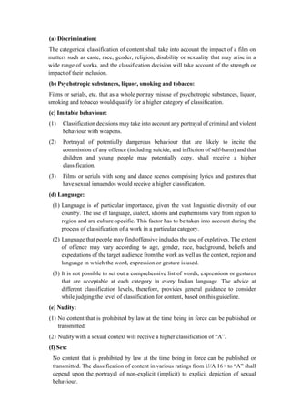 (a) Discrimination:
The categorical classification of content shall take into account the impact of a film on
matters such as caste, race, gender, religion, disability or sexuality that may arise in a
wide range of works, and the classification decision will take account of the strength or
impact of their inclusion.
(b) Psychotropic substances, liquor, smoking and tobacco:
Films or serials, etc. that as a whole portray misuse of psychotropic substances, liquor,
smoking and tobacco would qualify for a higher category of classification.
(c) Imitable behaviour:
(1) Classification decisions may take into account any portrayal of criminal and violent
behaviour with weapons.
(2) Portrayal of potentially dangerous behaviour that are likely to incite the
commission of any offence (including suicide, and infliction of self-harm) and that
children and young people may potentially copy, shall receive a higher
classification.
(3) Films or serials with song and dance scenes comprising lyrics and gestures that
have sexual innuendos would receive a higher classification.
(d) Language:
(1) Language is of particular importance, given the vast linguistic diversity of our
country. The use of language, dialect, idioms and euphemisms vary from region to
region and are culture-specific. This factor has to be taken into account during the
process of classification of a work in a particular category.
(2) Language that people may find offensive includes the use of expletives. The extent
of offence may vary according to age, gender, race, background, beliefs and
expectations of the target audience from the work as well as the context, region and
language in which the word, expression or gesture is used.
(3) It is not possible to set out a comprehensive list of words, expressions or gestures
that are acceptable at each category in every Indian language. The advice at
different classification levels, therefore, provides general guidance to consider
while judging the level of classification for content, based on this guideline.
(e) Nudity:
(1) No content that is prohibited by law at the time being in force can be published or
transmitted.
(2) Nudity with a sexual context will receive a higher classification of “A”.
(f) Sex:
No content that is prohibited by law at the time being in force can be published or
transmitted. The classification of content in various ratings from U/A 16+ to “A” shall
depend upon the portrayal of non-explicit (implicit) to explicit depiction of sexual
behaviour.
 