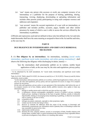 (x) ‘user’ means any person who accesses or avails any computer resource of an
intermediary or a publisher for the purpose of hosting, publishing, sharing,
transacting, viewing, displaying, downloading or uploading information and
includes other persons jointly participating in using such computer resource and
addressee and originator;
(y) ‘user account’ means the account registration of a user with an intermediary or
publisher and includes profiles, accounts, pages, handles and other similar
presences by means of which a user is able to access the services offered by the
intermediary or publisher.
(2)Words and expressions used and not defined in these rules but defined in the Act and rules
made thereunder shall have the same meaning as assigned to them in the Act and the said rules,
as the case may be.
PART II
DUE DILIGENCE BY INTERMEDIARIES AND GRIEVANCE REDRESSAL
MECHANISM
3. (1) Due diligence by an intermediary: An intermediary, including [social media
intermediary, significant social media intermediary and online gaming intermediary]1
, shall
observe the following due diligence while discharging its duties, namely:—
2
[(a) the intermediary shall prominently publish on its website, mobile based
application or both, as the case may be, the rules and regulations, privacy policy
1
To be substituted by the draft amendment, for “social media intermediary and significant social media
intermediary”.
2
Subs. by G.S.R. 794(E), dated 28.10.2022, for clauses (a) and (b) (w.e.f. 28.10.2022). Clauses (a) and (b), before
substitution, stood as under:
“(a) the intermediary shall prominently publish on its website, mobile based application or both, as the case
may be, the rules and regulations, privacy policy and user agreement for access or usage of its computer
resource by any person;
(b) the rules and regulations, privacy policy or user agreement of the intermediary shall inform the user of
its computer resource not to host, display, upload, modify, publish, transmit, store, update or share any
information that,—
(i) belongs to another person and to which the user does not have any right;
(ii) is defamatory, obscene, pornographic, paedophilic, invasive of another’s privacy, including
bodily privacy, insulting or harassing on the basis of gender, libellous, racially or ethnically
objectionable, relating or encouraging money laundering or gambling, or otherwise inconsistent
with or contrary to the laws in force;
(iii) is harmful to child;
(iv) infringes any patent, trademark, copyright or other proprietary rights;
(v) violates any law for the time being in force;
(vi) deceives or misleads the addressee about the origin of the message or knowingly and
intentionally communicates any information which is patently false or misleading in nature but
may reasonably be perceived as a fact;
(vii) impersonates another person;
(viii) threatens the unity, integrity, defence, security or sovereignty of India, friendly relations with
foreign States, or public order, or causes incitement to the commission of any cognisable offence
or prevents investigation of any offence or is insulting other nation;
Contd. on next page
 