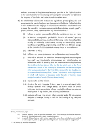 and user agreement in English or any language specified in the Eighth Schedule
to the Constitution for access or usage of its computer resource by any person in
the language of his choice and ensure compliance of the same;
(b) the intermediary shall inform its rules and regulations, privacy policy and user
agreement to the user in English or any language specified in the Eighth Schedule
to the Constitution in the language of his choice and shall make reasonable efforts
to cause the user of its computer resource not to host, display, upload, modify,
publish, transmit, store, update or share any information that,—
(i) belongs to another person and to which the user does not have any right;
(ii) is obscene, pornographic, paedophilic, invasive of another’s privacy
including bodily privacy, insulting or harassing on the basis of gender,
racially or ethnically objectionable, relating or encouraging money
laundering or gambling, or promoting enmity between different groups
on the grounds of religion or caste with the intent to incite violence;
(iii) is harmful to child;
(iv) infringes any patent, trademark, copyright or other proprietary rights;
(v) deceives or misleads the addressee about the origin of the message or
knowingly and intentionally communicates any misinformation or
information which is patently false and untrue or misleading in nature
1[or is identified as fake or false by the fact check unit at the Press
Information Bureau of the Ministry of Information and Broadcasting or
other agency authorised by the Central Government for fact checking or,
in respect of any business of the Central Government, by its department
in which such business is transacted under the rules of business made
under clause (3) of article 77 of the Constitution];
(vi) impersonates another person;
(vii) threatens the unity, integrity, defence, security or sovereignty of India,
friendly relations with foreign States, or public order, or causes
incitement to the commission of any cognisable offence, or prevents
investigation of any offence, or is insulting other nation;
(viii) contains software virus or any other computer code, file or program
designed to interrupt, destroy or limit the functionality of any computer
resource;
Contd. from previous page
(ix) contains software virus or any other computer code, file or program designed to interrupt,
destroy or limit the functionality of any computer resource;
(x) is patently false and untrue, and is written or published in any form, with the intent to mislead
or harass a person, entity or agency for financial gain or to cause any injury to any person;”.
1
To be inserted by the draft amendment.
 