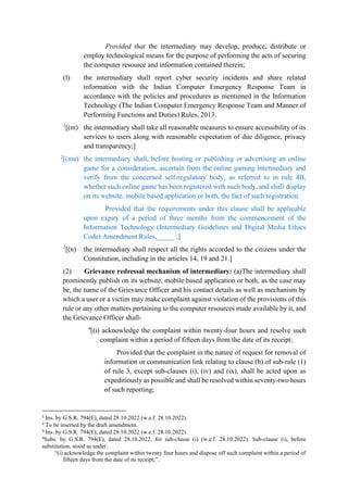Provided that the intermediary may develop, produce, distribute or
employ technological means for the purpose of performing the acts of securing
the computer resource and information contained therein;
(l) the intermediary shall report cyber security incidents and share related
information with the Indian Computer Emergency Response Team in
accordance with the policies and procedures as mentioned in the Information
Technology (The Indian Computer Emergency Response Team and Manner of
Performing Functions and Duties) Rules, 2013.
1
[(m) the intermediary shall take all reasonable measures to ensure accessibility of its
services to users along with reasonable expectation of due diligence, privacy
and transparency;]
2
[(ma) the intermediary shall, before hosting or publishing or advertising an online
game for a consideration, ascertain from the online gaming intermediary and
verify from the concerned self-regulatory body, as referred to in rule 4B,
whether such online game has been registered with such body, and shall display
on its website, mobile based application or both, the fact of such registration:
Provided that the requirements under this clause shall be applicable
upon expiry of a period of three months from the commencement of the
Information Technology (Intermediary Guidelines and Digital Media Ethics
Code) Amendment Rules,_____ ;]
3
[(n) the intermediary shall respect all the rights accorded to the citizens under the
Constitution, including in the articles 14, 19 and 21.]
(2) Grievance redressal mechanism of intermediary: (a)The intermediary shall
prominently publish on its website, mobile based application or both, as the case may
be, the name of the Grievance Officer and his contact details as well as mechanism by
which a user or a victim may make complaint against violation of the provisions of this
rule or any other matters pertaining to the computer resources made available by it, and
the Grievance Officer shall-
4
[(i) acknowledge the complaint within twenty-four hours and resolve such
complaint within a period of fifteen days from the date of its receipt:
Provided that the complaint in the nature of request for removal of
information or communication link relating to clause (b) of sub-rule (1)
of rule 3, except sub-clauses (i), (iv) and (ix), shall be acted upon as
expeditiously as possible and shall be resolved within seventy-two hours
of such reporting;
1
Ins. by G.S.R. 794(E), dated 28.10.2022 (w.e.f. 28.10.2022).
2
To be inserted by the draft amendment.
3
Ins. by G.S.R. 794(E), dated 28.10.2022 (w.e.f. 28.10.2022).
4
Subs. by G.S.R. 794(E), dated 28.10.2022, for sub-clause (i) (w.e.f. 28.10.2022). Sub-clause (i), before
substitution, stood as under:
“(i) acknowledge the complaint within twenty four hours and dispose off such complaint within a period of
fifteen days from the date of its receipt;”.
 