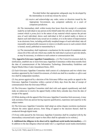 Provided further that appropriate safeguards may be developed by
the intermediary to avoid any misuse by users;]
(ii) receive and acknowledge any order, notice or direction issued by the
Appropriate Government, any competent authority or a court of
competent jurisdiction.
(b) The intermediary shall, within twenty-four hours from the receipt of a complaint
made by an individual or any person on his behalf under this sub-rule, in relation to any
content which is prima facie in the nature of any material which exposes the private
area of such individual, shows such individual in full or partial nudity or shows or
depicts such individual in any sexual act or conduct, or is in the nature of impersonation
in an electronic form, including artificially morphed images of such individual, take all
reasonable and practicable measures to remove or disable access to such content which
is hosted, stored, published or transmitted by it:
(c) The intermediary shall implement a mechanism for the receipt of complaints under
clause (b) of this sub-rule which may enable the individual or person to provide details,
as may be necessary, in relation to such content or communication link.
1
[3A. Appeal to Grievance Appellate Committee(s).—(1) The Central Government shall, by
notification, establish one or more Grievance Appellate Committees within three months from
the date of commencement of the Information Technology (Intermediary Guidelines and
Digital Media Ethics Code) Amendment Rules, 2022.
(2) Each Grievance Appellate Committee shall consist of a chairperson and two whole time
members appointed by the Central Government, of which one shall be a member ex-officio and
two shall be independent members.
(3) Any person aggrieved by a decision of the Grievance Officer may prefer an appeal to the
Grievance Appellate Committee within a period of thirty days from the date of receipt of
communication from the Grievance Officer.
(4) The Grievance Appellate Committee shall deal with such appeal expeditiously and shall
make an endeavour to resolve the appeal finally within thirty calendar days from the date of
receipt of the appeal.
(5) While dealing with the appeal if the Grievance Appellate Committee feels necessary, it may
seek assistance from any person having requisite qualification, experience and expertise in the
subject matter.
(6) The Grievance Appellate Committee shall adopt an online dispute resolution mechanism
wherein the entire appeal process, from filing of appeal to the decision thereof, shall be
conducted through digital mode.
(7) Every order passed by the Grievance Appellate Committee shall be complied with by the
intermediary concerned and a report to that effect shall be uploaded on its website.]
4. Additional due diligence to be observed by significant social media intermediary.—(1)
In addition to the due diligence observed under rule 3, a significant social media intermediary
1
Ins. by G.S.R. 794(E), dated 28.10.2022 (w.e.f. 28.10.2022).
 