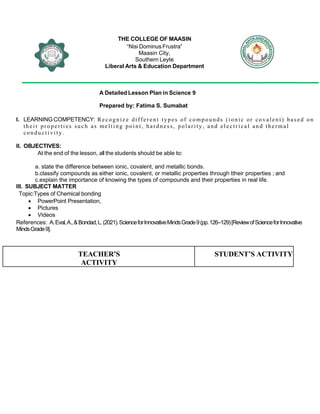 THE COLLEGE OF MAASIN
“Nisi Dominus Frustra”
Maasin City,
Southern Leyte
Liberal Arts & Education Department
A Detailed Lesson Plan in Science 9
Prepared by: Fatima S. Sumabat
I. LEARNING COMPETENCY: Re co gn iz e dif fer en t ty p es of comp o un ds (io nic or co va len t) bas ed on
th ei r pro pe rti es su ch as me ltin g poi nt, ha rdn es s, po lar ity , and ele ctr ica l an d the rma l
con du ct ivi ty.
II. OBJECTIVES:
At the end of the lesson, all the students should be able to:
a. state the difference between ionic, covalent, and metallic bonds.
b.classify compounds as either ionic, covalent, or metallic properties through ttheir properties ; and
c.explain the importance of knowing the types of compounds and their properties in real life.
III. SUBJECT MATTER
Topic:Types of Chemical bonding
 PowerPoint Presentation,
 Pictures
 Videos
References: A.Eval,A.,&Bondad,L.(2021).ScienceforInnovativeMindsGrade9(pp.126–129)[ReviewofScienceforInnovative
MindsGrade9].
TEACHER’S
ACTIVITY
STUDENT’S ACTIVITY
 