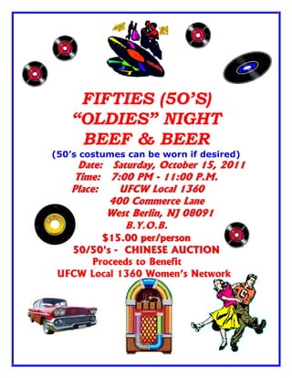 FIFTIES (5O’S)
   “OLDIES” NIGHT
    BEEF & BEER
(50’s costumes can be worn if desired)
     Date: Saturday, October 15, 2011
    Time: 7:00 PM - 11:00 P.M.
   Place:    UFCW Local 1360
           400 Commerce Lane
          West Berlin, NJ 08091
              B.Y.O.B.
        $15.00 per/person
        $15.00 per/person
   50/50's - CHINESE AUCTION
   50/50's - CHINESE AUCTION
      Proceeds to Benefit
 UFCW Local 1360 Women’s Network
 