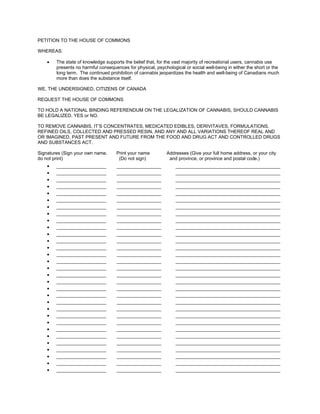 PETITION TO THE HOUSE OF COMMONS

WHEREAS:

    •   The state of knowledge supports the belief that, for the vast majority of recreational users, cannabis use
        presents no harmful consequences for physical, psychological or social well-being in either the short or the
        long term. The continued prohibition of cannabis jeopardizes the health and well-being of Canadians much
        more than does the substance itself.

WE, THE UNDERSIGNED, CITIZENS OF CANADA

REQUEST THE HOUSE OF COMMONS

TO HOLD A NATIONAL BINDING REFERENDUM ON THE LEGALIZATION OF CANNABIS, SHOULD CANNABIS
BE LEGALIZED. YES or NO.

TO REMOVE CANNABIS, IT’S CONCENTRATES, MEDICATED EDIBLES, DERIVITAVES, FORMULATIONS,
REFINED OILS, COLLECTED AND PRESSED RESIN, AND ANY AND ALL VARIATIONS THEREOF REAL AND
OR IMAGINED, PAST PRESENT AND FUTURE FROM THE FOOD AND DRUG ACT AND CONTROLLED DRUGS
AND SUBSTANCES ACT.

Signatures (Sign your own name.      Print your name         Addresses (Give your full home address, or your city
do not print)                         (Do not sign)           and province, or province and postal code.)
    •   ___________________          _________________           ________________________________________
    •   ___________________          _________________           ________________________________________
    •   ___________________          _________________           ________________________________________
    •   ___________________          _________________           ________________________________________
    •   ___________________          _________________           ________________________________________
    •   ___________________          _________________           ________________________________________
    •   ___________________          _________________           ________________________________________
    •   ___________________          _________________           ________________________________________
    •   ___________________          _________________           ________________________________________
    •   ___________________          _________________           ________________________________________
    •   ___________________          _________________           ________________________________________
    •   ___________________          _________________           ________________________________________
    •   ___________________          _________________           ________________________________________
    •   ___________________          _________________           ________________________________________
    •   ___________________          _________________           ________________________________________
    •   ___________________          _________________           ________________________________________
    •   ___________________          _________________           ________________________________________
    •   ___________________          _________________           ________________________________________
    •   ___________________          _________________           ________________________________________
    •   ___________________          _________________           ________________________________________
    •   ___________________          _________________           ________________________________________
    •   ___________________          _________________           ________________________________________
    •   ___________________          _________________           ________________________________________
    •   ___________________          _________________           ________________________________________
    •   ___________________          _________________           ________________________________________
    •   ___________________          _________________           ________________________________________
    •   ___________________          _________________           ________________________________________
    •   ___________________          _________________           ________________________________________
    •   ___________________          _________________           ________________________________________
    •   ___________________          _________________           ________________________________________
    •   ___________________          _________________           ________________________________________
 