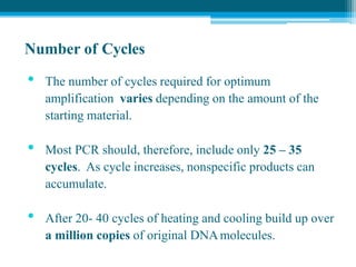Number of Cycles
• The number of cycles required for optimum
amplification varies depending on the amount of the
starting material.
• Most PCR should, therefore, include only 25 – 35
cycles. As cycle increases, nonspecific products can
accumulate.
• After 20- 40 cycles of heating and cooling build up over
a million copies of original DNAmolecules.
 