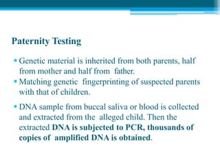 Paternity Testing
 Genetic material is inherited from both parents, half
from mother and half from father.
 Matching genetic fingerprinting of suspected parents
with that of children.
 DNA sample from buccal saliva or blood is collected
and extracted from the alleged child. Then the
extracted DNA is subjected to PCR, thousands of
copies of amplified DNA is obtained.
 