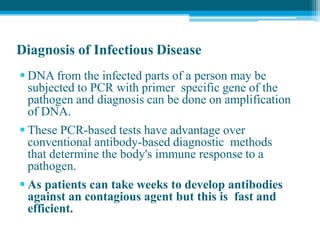 Diagnosis of Infectious Disease
 DNA from the infected parts of a person may be
subjected to PCR with primer specific gene of the
pathogen and diagnosis can be done on amplification
of DNA.
 These PCR-based tests have advantage over
conventional antibody-based diagnostic methods
that determine the body's immune response to a
pathogen.
 As patients can take weeks to develop antibodies
against an contagious agent but this is fast and
efficient.
 