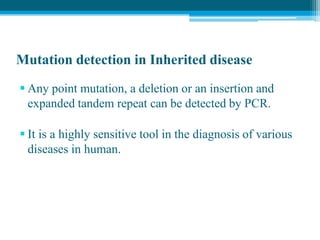 Mutation detection in Inherited disease
 Any point mutation, a deletion or an insertion and
expanded tandem repeat can be detected by PCR.
 It is a highly sensitive tool in the diagnosis of various
diseases in human.
 