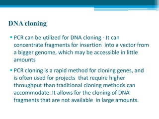DNA cloning
 PCR can be utilized for DNA cloning - It can
concentrate fragments for insertion into a vector from
a bigger genome, which may be accessible in little
amounts
 PCR cloning is a rapid method for cloning genes, and
is often used for projects that require higher
throughput than traditional cloning methods can
accommodate. It allows for the cloning of DNA
fragments that are not available in large amounts.
 