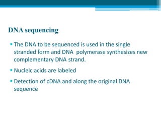DNA sequencing
 The DNA to be sequenced is used in the single
stranded form and DNA polymerase synthesizes new
complementary DNA strand.
 Nucleic acids are labeled
 Detection of cDNA and along the original DNA
sequence
 