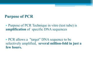 Purpose of PCR
• Purpose of PCR Technique in vitro (test tube) is
amplification of specific DNA sequences
• PCR allows a "target" DNA sequence to be
selectively amplified, several million-fold in just a
few hours.
 