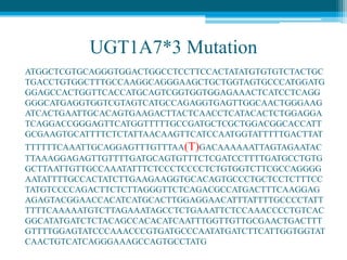 UGT1A7*3 Mutation
ATGGCTCGTGCAGGGTGGACTGGCCTCCTTCCACTATATGTGTGTCTACTGC
TGACCTGTGGCTTTGCCAAGGCAGGGAAGCTGCTGGTAGTGCCCATGGATG
GGAGCCACTGGTTCACCATGCAGTCGGTGGTGGAGAAACTCATCCTCAGG
GGGCATGAGGTGGTCGTAGTCATGCCAGAGGTGAGTTGGCAACTGGGAAG
ATCACTGAATTGCACAGTGAAGACTTACTCAACCTCATACACTCTGGAGGA
TCAGGACCGGGAGTTCATGGTTTTTGCCGATGCTCGCTGGACGGCACCATT
GCGAAGTGCATTTTCTCTATTAACAAGTTCATCCAATGGTATTTTTGACTTAT
TTTTTTCAAATTGCAGGAGTTTGTTTAA(T)GACAAAAAATTAGTAGAATAC
TTAAAGGAGAGTTGTTTTGATGCAGTGTTTCTCGATCCTTTTGATGCCTGTG
GCTTAATTGTTGCCAAATATTTCTCCCTCCCCTCTGTGGTCTTCGCCAGGGG
AATATTTTGCCACTATCTTGAAGAAGGTGCACAGTGCCCTGCTCCTCTTTCC
TATGTCCCCAGACTTCTCTTAGGGTTCTCAGACGCCATGACTTTCAAGGAG
AGAGTACGGAACCACATCATGCACTTGGAGGAACATTTATTTTGCCCCTATT
TTTTCAAAAATGTCTTAGAAATAGCCTCTGAAATTCTCCAAACCCCTGTCAC
GGCATATGATCTCTACAGCCACACATCAATTTGGTTGTTGCGAACTGACTTT
GTTTTGGAGTATCCCAAACCCGTGATGCCCAATATGATCTTCATTGGTGGTAT
CAACTGTCATCAGGGAAAGCCAGTGCCTATG
 