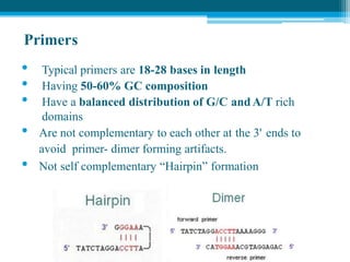 Primers
• Typical primers are 18-28 bases in length
• Having 50-60% GC composition
• Have a balanced distribution of G/C andA/T rich
domains
• Are not complementary to each other at the 3' ends to
avoid primer- dimer forming artifacts.
• Not self complementary “Hairpin” formation
 