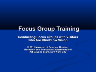 Focus Group Training
Conducting Focus Groups with Visitors
     who Are Blind/Low Vision

     © 2011 Museum of Science, Boston,
   Research and Evaluation Department and
       Art Beyond Sight, New York City




                                            1
 