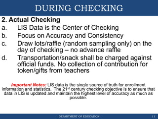 DEPARTMENT OF EDUCATION
DURING CHECKING
2. Actual Checking
a. LIS Data is the Center of Checking
b. Focus on Accuracy and Consistency
c. Draw lots/raffle (random sampling only) on the
day of checking – no advance raffle
d. Transportation/snack shall be charged against
official funds. No collection of contribution for
token/gifts from teachers
Important Notes: LIS data is the single source of truth for enrollment
information and statistics. The 21st century checking objective is to ensure that
data in LIS is updated and maintain the highest level of accuracy as much as
possible.
11
 