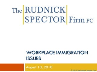 WORKPLACE IMMIGRATION ISSUES August 10, 2010 © 2010 The Rudnick Spector Firm 