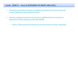 Contd… [PART II – Form of STATEMENT OF PROFIT AND LOSS ]

 •   Company may choose to present an additional sub‐totals of current assets and 
         p y y                   p
     current liabilities on face of Balance sheet.

 •   Similarly company may choose to present an additional line item on face of 
     Statement of Profit and loss account like EBITDA.

      – Excess / Short provision of Income tax of earlier years be shown separately.
 