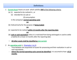 Definitions
1 Current Asset means an asset  which satisfies ANY of the following criteria:
  (a) (i)    expected to be realized in , or
      (ii)   intended for (1) sale or 
                           (2) consumption
      in the company’s normal operating cycle;
                                OR
  (b) held primarily for the purpose of being traded;
                                OR
  (c) expected to be realized within 12 months after the reporting date;
                                OR
  (d) cash or cash equivalent unless it is restricted from being exchanged or used to settle 
      a liability for at least 12 months after the reporting date.

    •   All other assets shall be classified as non current.
        All other assets shall be classified as non‐current

2 An operating cycle is : (Examples 1 to 5)
   ‐ Time between the acquisition of assets for processing and their realization in cash or 
      cash equivalents.
         h        l
   ‐ where the normal operating cycle cannot be identified, it is assumed to have  of 12 
      months. 
 