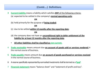 (Contd….)  Definitions

3 Current Liability means a liability which satisfies ANY of the following criteria:
                    y               y                                    g
  (a) expected to be settled in the company’s normal operating cycle; 
                               OR
  ( )
  (b) held primarily for the purpose of being traded; 
            p         y        p p            g        ;
                               OR
  (c) due to be settled within 12 months after the reporting date; 
                               OR
  (d) the company does not have an unconditional right to defer settlement of the 
      liability for at least 12 months after the reporting date.

    •   All other liabilities shall be classified as non current
                                                     non‐current.

4 Trade receivable means amount due on account of goods sold or services rendered in
  the normal course of business.

5 Trade payable means amount due on account of goods purchased or services received
  in the normal course of business.

6 A reserve specifically represented by earmarked investments shall be termed as a ‘fund’
                                                                                   ‘fund’.

7 Financial statement means “balance sheet” and “statement of profit and loss”.
 
