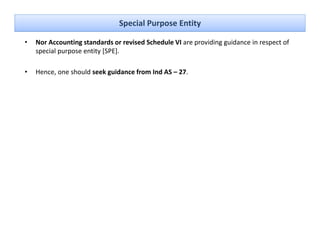 Special Purpose Entity

•   Nor Accounting standards or revised Schedule VI are providing guidance in respect of 
                  g                                     p       gg               p
    special purpose entity [SPE]. 

•   Hence, one should seek guidance from Ind AS – 27.
 