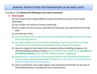 GENERAL INSTRUCTIONS FOR PREPARATION OF BALANCE SHEET
A company shall disclose the following in the notes to accounts:
     p y                               g
    A Share Capital
      for each class of share capital (different classes of preference shares to be treated 
      separately):
      (a) the number and amount of shares authorized;
      (b) the number of shares issued, subscribed and fully paid, and subscribed but not fully 
          paid;
      (c) par value per share;
      (d) a reconciliation of the number of shares outstanding at the beginning and at the end 
          of the reporting period;
      (e)
      ( ) the rights, preferences and restrictions attaching to each class of shares including 
                         f                                                   f
          restrictions on the distribution of dividends and the repayment of capital;
      (f) shares in respect of each class in the company held by its holding company or its 
          ultimate holding company including shares held by or by subsidiaries or associates of 
          ultimate holding company including shares held by or by subsidiaries or associates of
          the holding company or the ultimate holding company in aggregate; 
      (g) shares (equity + preference) in the company held by each shareholder holding more 
          than 5% shares specifying the number of shares as on the balance sheet date; (along 
          with the comparative of previous year) 
      (h) shares reserved for issue under options and contracts/commitments for the sale of 
          shares/disinvestment, including the terms and amounts; 
 