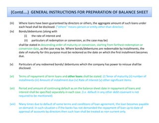 (Contd….)  GENERAL INSTRUCTIONS FOR PREPARATION OF BALANCE SHEET

(iii)    Where loans have been guaranteed by directors or others, the aggregate amount of such loans under 
         Where loans have been guaranteed by directors or others the aggregate amount of such loans under
         each head shall be disclosed. (“others” means person or entity other than director)
(iv)     Bonds/debentures (along with
              (i) the rate of interest and
              (ii) particulars of redemption or conversion, as the case may be)
         shall be stated in descending order of maturity or conversion, starting from farthest redemption or 
         conversion date, as the case may be. Where bonds/debentures are redeemable by installments, the 
                         y         p p
         date of maturity for this purpose must be reckoned as the date on which the first installment becomes 
         due.

(v)      Particulars of any redeemed bonds/ debentures which the company has power to reissue shall be 
         disclosed.

(vi)     Terms of repayment of term loans and other loans shall be stated. (i) Tenor of maturity (ii) number of 
         installments (iii) Amount of installment due (iv) Rate of interest (v) other significant items.

(vii)    Period and amount of continuing default as on the balance sheet date in repayment of loans and 
         interest shall be specified separately in each case. (I.e. default in any other debt covenant is not 
         required to be mentioned)

(viii)   Many times due to default of some terms and conditions of loan agreement, the loan becomes payable 
         on demand. In such situation s if the banks has not demanded the repayment of loan up to date of 
         approval of accounts by directors then such loan shall be treated as non‐current only.
 