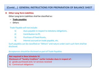 (Contd….)  GENERAL INSTRUCTIONS FOR PREPARATION OF BALANCE SHEET
D Other Long Term Liabilities
           g
  Other Long term Liabilities shall be classified as:
   – Trade payables
   – Others

    Trade Payable will not include:
         1)       dues payable in respect to statutory obligations, 
         2)       Contribution to PF, 
         3)       Purchase of Fixed Assets, 
         4)       Interest accrued on trade payable, etc. 
   Such payables can be classified on “Others” and nature under each such item shall be 
   disclosed.

       p                              p               y
   Acceptances should be disclosed as part of Trade Payables

    Not required in New Schedule VI:
    Disclosure of “Sundry Creditors” earlier includes dues in respect of :
    a) goods purchased and / or services received
        goods purchased and / or services received
    b) Contractual obligations
 
