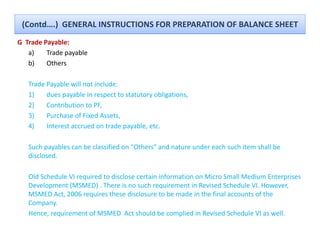 (Contd….)  GENERAL INSTRUCTIONS FOR PREPARATION OF BALANCE SHEET
G  Trade Payable:
            y
    a)    Trade payable
    b)    Others

   Trade Payable will not include:
   1)    dues payable in respect to statutory obligations, 
   2)
    )    Contribution to PF, 
                            ,
   3)    Purchase of Fixed Assets, 
   4)    Interest accrued on trade payable, etc. 

   Such payables can be classified on “Others” and nature under each such item shall be 
   disclosed.

   Old Schedule VI required to disclose certain information on Micro Small Medium Enterprises 
   Development (MSMED) . There is no such requirement in Revised Schedule VI. However, 
   MSMED Act, 2006 requires these disclosure to be made in the final accounts of the 
   Company. 
   Hence, requirement of MSMED  Act should be complied in Revised Schedule VI as well.
 