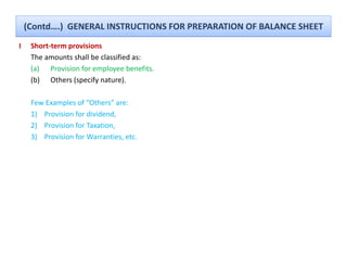 (Contd….)  GENERAL INSTRUCTIONS FOR PREPARATION OF BALANCE SHEET
I    Short‐term provisions
                p
     The amounts shall be classified as:
     (a) Provision for employee benefits.
     ( )
     (b) Others (specify nature).
                  (p y            )

     Few Examples of “Others” are:
     1) Provision for dividend, 
      )                        ,
     2) Provision for Taxation, 
     3) Provision for Warranties, etc.
 