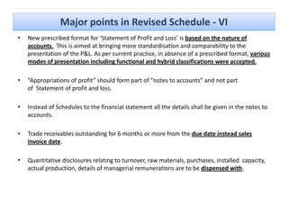 Major points in Revised Schedule ‐ VI
•   New prescribed format for ‘Statement of Profit and Loss’ is based on the nature of 
         p
    accounts. This is aimed at bringing more standardisation and comparability to the 
    presentation of the P&L. As per current practice, in absence of a prescribed format, various 
    modes of presentation including functional and hybrid classifications were accepted.

•   “Appropriations of profit” should form part of “notes to accounts” and not part 
    of Statement of profit and loss.

•   Instead of Schedules to the financial statement all the details shall be given in the notes to 
    accounts.

•   Trade receivables outstanding for 6 months or more from the due date instead sales 
    invoice date.

•   Quantitative disclosures relating to turnover, raw materials, purchases, installed  capacity, 
    actual production, details of managerial remunerations are to be dispensed with.
 