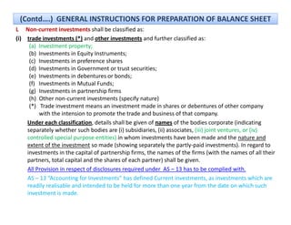 (Contd….)  GENERAL INSTRUCTIONS FOR PREPARATION OF BALANCE SHEET
L Non‐current investments shall be classified as:
(i) trade investments (*) and other investments and further classified as:
     (a) Investment property;
     (b) Investments in Equity Instruments;
     (c) Investments in preference shares 
     (d) Investments in Government or trust securities;
          Investments in Government or trust securities;
     (e) Investments in debentures or bonds;
     (f) Investments in Mutual Funds;
     (g) Investments in partnership firms 
     (h) Other non current investments (specify nature)
          Other non‐current investments (specify nature)
     (*)   Trade investment means an investment made in shares or debentures of other company 
          with the intension to promote the trade and business of that company.
    Under each classification, details shall be given of names of the bodies corporate (indicating 
    separately whether such bodies are (i) subsidiaries, (ii) associates, (iii) joint ventures, or (iv) 
    controlled special purpose entities) in whom investments have been made and the nature and 
    extent of the investment so made (showing separately the partly‐paid investments). In regard to 
    investments in the capital of partnership firms, the names of the firms (with the names of all their 
                            p      p          p     ,                            (
    partners, total capital and the shares of each partner) shall be given.
    All Provision in respect of disclosures required under  AS – 13 has to be complied with.
    AS – 13 “Accounting for Investments” has defined Current investments, as investments which are 
    readily realisable and intended to be held for more than one year from the date on which such 
        dl      l bl      d      d d b h ld f             h              f         h d          h h      h
    investment is made. 
 