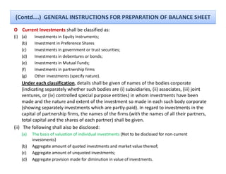 (Contd….)  GENERAL INSTRUCTIONS FOR PREPARATION OF BALANCE SHEET
O    Current Investments shall be classified as:
(i) (a)    Investments in Equity Instruments;
    (b)    Investment in Preference Shares
    (c)    Investments in government or trust securities;
    (d)    Investments in debentures or bonds;
    (e)    Investments in Mutual Funds;
    (f)    Investments in partnership firms
    (g)    Other investments (specify nature).
           Other investments (specify nature)
     Under each classification, details shall be given of names of the bodies corporate 
     (indicating separately whether such bodies are (i) subsidiaries, (ii) associates, (iii) joint 
     ventures, or (iv) controlled special purpose entities) in whom investments have been 
     made and the nature and extent of the investment so made in each such body corporate 
     (showing separately investments which are partly‐paid). In regard to investments in the 
     capital of partnership firms, the names of the firms (with the names of all their partners, 
     total capital and the shares of each partner) shall be given.
     total capital and the shares of each partner) shall be given
(ii) The following shall also be disclosed:
    (a)   The basis of valuation of individual investments (Not to be disclosed for non‐current 
          investments) )
    (b)   Aggregate amount of quoted investments and market value thereof;
    (c)   Aggregate amount of unquoted investments;
    (d)   Aggregate provision made for diminution in value of investments.
 