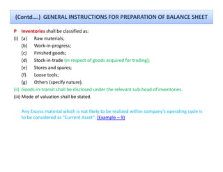 (Contd….)  GENERAL INSTRUCTIONS FOR PREPARATION OF BALANCE SHEET

P Inventories shall be classified as:
                 shall be classified as:
(i) (a) Raw materials; 
      (b) Work‐in‐progress;
      (c) Finished goods;
          Finished goods;
      (d) Stock‐in‐trade (in respect of goods acquired for trading);
      (e) Stores and spares;
      (f) Loose tools;
          Loose tools;
      (g) Others (specify nature).
(ii) Goods‐in‐transit shall be disclosed under the relevant sub‐head of inventories.
(iii) Mode of valuation shall be stated
      Mode of valuation shall be stated.

   Any Excess material which is not likely to be realized within company’s operating cycle is 
   to be considered as  Current Asset . (Example 
   to be considered as “Current Asset”. (Example – 9)
 